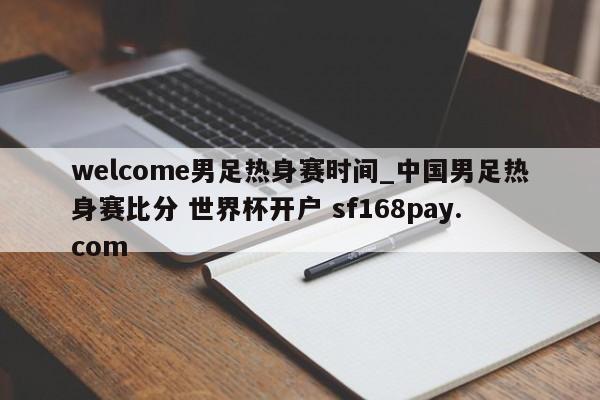 welcome男足热身赛时间_中国男足热身赛比分 世界杯开户 sf168pay.com