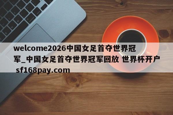 welcome2026中国女足首夺世界冠军_中国女足首夺世界冠军回放 世界杯开户 sf168pay.com