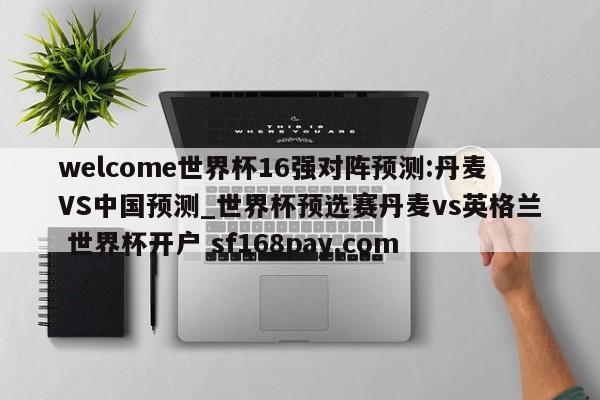 welcome世界杯16强对阵预测:丹麦VS中国预测_世界杯预选赛丹麦vs英格兰 世界杯开户 sf168pay.com