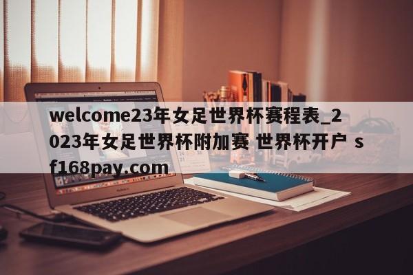 welcome23年女足世界杯赛程表_2023年女足世界杯附加赛 世界杯开户 sf168pay.com