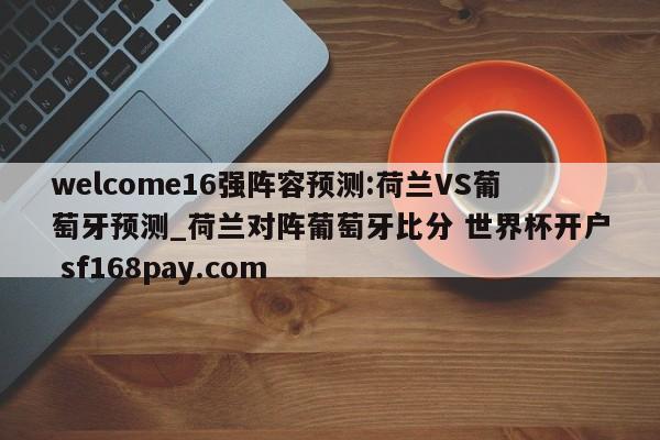welcome16强阵容预测:荷兰VS葡萄牙预测_荷兰对阵葡萄牙比分 世界杯开户 sf168pay.com