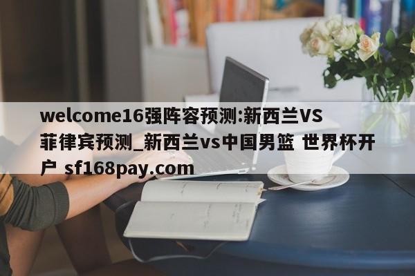 welcome16强阵容预测:新西兰VS菲律宾预测_新西兰vs中国男篮 世界杯开户 sf168pay.com