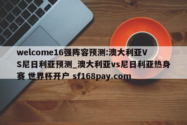 welcome16强阵容预测:澳大利亚VS尼日利亚预测_澳大利亚vs尼日利亚热身赛 世界杯开户 sf168pay.com