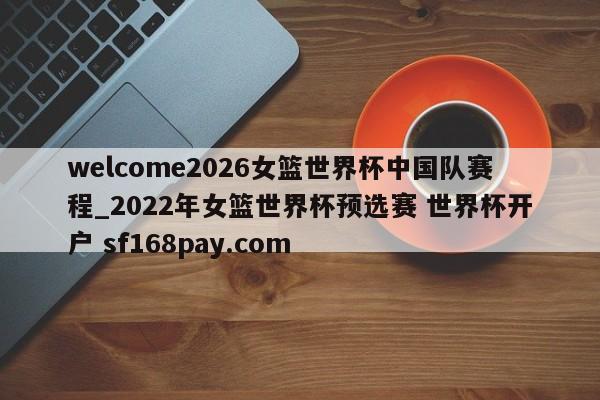 welcome2026女篮世界杯中国队赛程_2022年女篮世界杯预选赛 世界杯开户 sf168pay.com