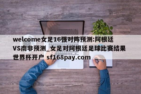 welcome女足16强对阵预测:阿根廷VS南非预测_女足对阿根廷足球比赛结果 世界杯开户 sf168pay.com