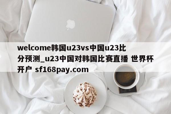 welcome韩国u23vs中国u23比分预测_u23中国对韩国比赛直播 世界杯开户 sf168pay.com