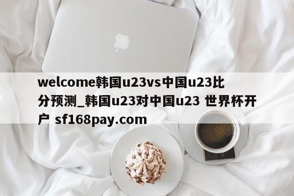 welcome韩国u23vs中国u23比分预测_韩国u23对中国u23 世界杯开户 sf168pay.com