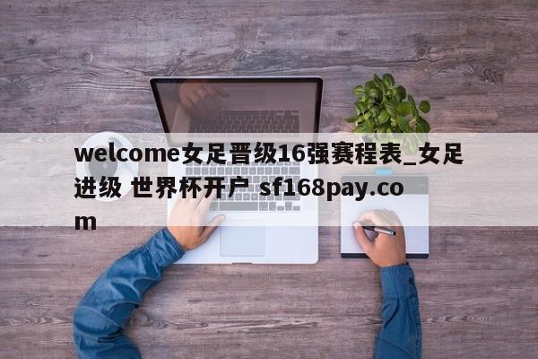 welcome女足晋级16强赛程表_女足进级 世界杯开户 sf168pay.com