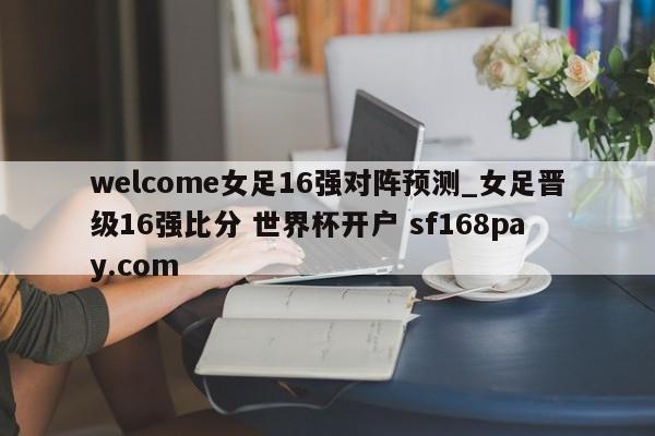 welcome女足16强对阵预测_女足晋级16强比分 世界杯开户 sf168pay.com