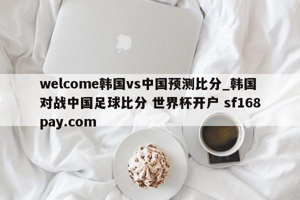 welcome韩国vs中国预测比分_韩国对战中国足球比分 世界杯开户 sf168pay.com