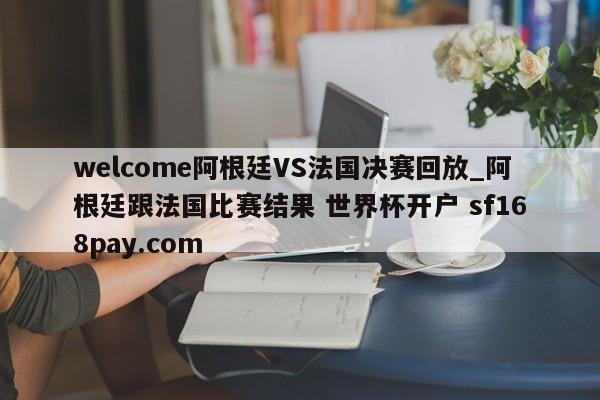 welcome阿根廷VS法国决赛回放_阿根廷跟法国比赛结果 世界杯开户 sf168pay.com